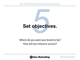 Top 10 tips for international branding success. 
www.one-marketing.eu 
Set objectives. 
Where do you want your brand to be? 
How will you measure success? 
 