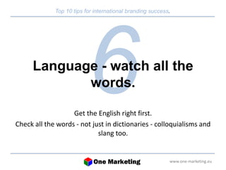 Top 10 tips for international branding success. 
Language - watch all the 
www.one-marketing.eu 
words. 
Get the English right first. 
Check all the words - not just in dictionaries - colloquialisms and 
slang too. 
 