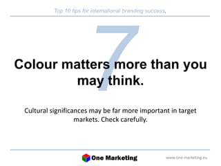 Top 10 tips for international branding success. 
Colour matters more than you 
www.one-marketing.eu 
may think. 
Cultural significances may be far more important in target 
markets. Check carefully. 
 