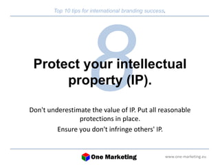 Top 10 tips for international branding success. 
Protect your intellectual 
www.one-marketing.eu 
property (IP). 
Don't underestimate the value of IP. Put all reasonable 
protections in place. 
Ensure you don't infringe others' IP. 
 
