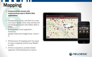 Mapping
 Understand the caveats with
  implementing maps in Mobile Web
  applications

 Navigating to a map, and back to a map
  can cause issues (many map controls are
  not designed to work with hidden DIVs in
  HTML)
 $(„#mappage‟).live(“pageshow”,
  function(){
  google.maps.event.trigger(map, „resize‟);
  });

 Performance of mapping won‟t be equal
  to native mapping controls (e.g. MapKit
  on iOS)
 (If this is important, consider Hybrid
  approach and breaking out to native)

                                              10
 
