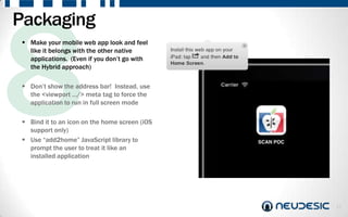 Packaging
  Make your mobile web app look and feel
   like it belongs with the other native
   applications. (Even if you don‟t go with
   the Hybrid approach)

  Don‟t show the address bar! Instead, use
   the <viewport …/> meta tag to force the
   application to run in full screen mode

  Bind it to an icon on the home screen (iOS
   support only)
  Use “add2home” JavaScript library to
   prompt the user to treat it like an
   installed application




                                                12
 