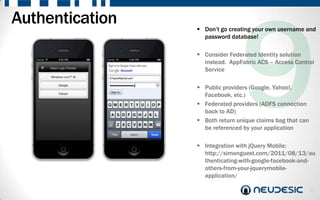 Authentication    Don‟t go creating your own username and
                   password database!

                  Consider Federated Identity solution
                   instead. AppFabric ACS – Access Control
                   Service

                  Public providers (Google, Yahoo!,
                   Facebook, etc.)
                  Federated providers (ADFS connection
                   back to AD)
                  Both return unique claims bag that can
                   be referenced by your application

                  Integration with jQuery Mobile:
                   http://simonguest.com/2011/08/13/au
                   thenticating-with-google-facebook-and-
                   others-from-your-jquerymobile-
                   application/

                                                            13
 