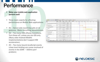 Performance
  Make your mobile web application
   perform well!

  Three main culprits for affecting
   performance on Mobile Web applications:

  #1 – Server-side round trip calls on UI
   gestures. Make everything asynchronous.
  #2 – Too many CSS effects/transitions.
   Turn these off, unless you are iOS only.
   (Many older Android WebKit
   implementations don‟t support HW
   acceleration).
  #3 – Too many bound JavaScript events
   (class level binding can cause overload of
   events in the DOM - ~300ms perf
   problem)


                                                14
 