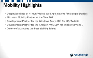 Mobility Highlights
   Deep Experience of HTML5/Mobile Web Applications for Multiple Devices
   Microsoft Mobility Partner of the Year 2011
   Development Partner for the Windows Azure SDK for iOS/Android
   Development Partner for the Amazon AWS SDK for Windows Phone 7
   Culture of Attracting the Best Mobility Talent




                                                                            16
 