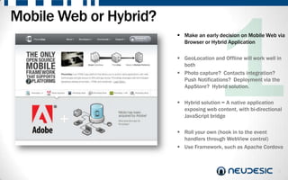 Mobile Web or Hybrid?
                         Make an early decision on Mobile Web via
                          Browser or Hybrid Application

                         GeoLocation and Offline will work well in
                          both
                         Photo capture? Contacts integration?
                          Push Notifications? Deployment via the
                          AppStore? Hybrid solution.

                         Hybrid solution = A native application
                          exposing web content, with bi-directional
                          JavaScript bridge

                         Roll your own (hook in to the event
                          handlers through WebView control)
                         Use Framework, such as Apache Cordova



                                                                 5
 