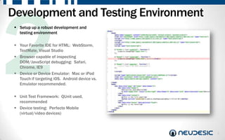 Development and Testing Environment
  Setup up a robust development and
   testing environment

  Your Favorite IDE for HTML: WebStorm,
   TextMate, Visual Studio
  Browser capable of inspecting
   DOM/JavaScript debugging: Safari,
   Chrome, IE9
  Device or Device Emulator: Mac or iPod
   Touch if targeting iOS. Android device vs.
   Emulator recommended.

  Unit Test Framework: QUnit used,
   recommended
  Device testing: Perfecto Mobile
   (virtual/video devices)



                                                6
 