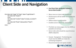 Client Side and Navigation
                                                              Use Client Side JavaScript instead of
                                                               Server-Side Scripts

 <div data-role="page" id="login" class="LoginScreen">        Move more on client side JavaScript:
      <div data-role-”header”>
      </div>
                                                              Performance will be better (no round trips
      <div data-role="content" class="ui-body ui-content">     to server)
      </div>                                                  Offline easier to accomplish
      <div data-role="footer" data-position="fixed">
      </div>
                                                              Enables server side to be abstracted
 </div>
                                                              Pre-fetch as many pages into the DOM as
                                                               possible (at startup)
                                                              Server side calls should be asynchronous
                                                               JSON endpoints

                                                              Caveat: Navigation! Prefetching too
                                                               much into the DOM can make for
                                                               confusing navigation.
                                                              Recommend hub and spoke model.
                                                                                                       7
 