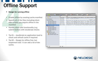 Offline Support
  Design for running offline

  Enable offline by creating cache.manifest
  Specify all of the files (including client
   side scripts) you require offline in the
   manifest
  Handle client side functionality (e.g.
   submit button) with JavaScript checks

  Tip #1 – JavaScript on application load to
   check and refresh cache if required
  Tip #2 – Design for offline first, but
   implement last! It can add a lot of dev
   cycles.




                                                8
 