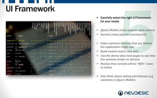UI Framework
                Carefully select the right UI Framework
                 for your needs

                jQuery Mobile (most popular open source)
                Sencha (most popular commercial)

                Index common controls that you believe
                 the application might use
                Build control matrix (see left)
                Use the demo sites/test pages to see how
                 the controls render on devices
                Realize that controls will be “85%” close
                 to native

                Also think about styling and themes (e.g.
                 swatches in jQuery Mobile)



                                                           9
 