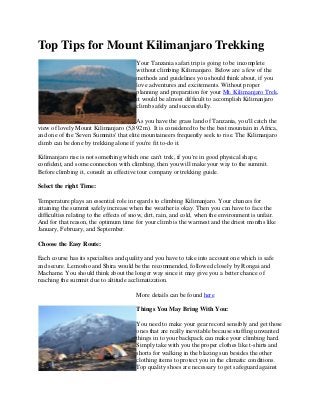 Top Tips for Mount Kilimanjaro Trekking
Your Tanzania safari trip is going to be incomplete
without climbing Kilimanjaro. Below are a few of the
methods and guidelines you should think about, if you
love adventures and excitements. Without proper
planning and preparation for your Mt. Kilimanjaro Trek,
it would be almost difficult to accomplish Kilimanjaro
climb safely and successfully.
As you have the grass land of Tanzania, you'll catch the
view of lovely Mount Kilimanjaro (5,892 m). It is considered to be the best mountain in Africa,
and one of the 'Seven Summits' that elite mountaineers frequently seek to rise. The Kilimanjaro
climb can be done by trekking alone if you're fit to-do it.
Kilimanjaro rise is not something which one can't trek, if you're in good physical shape,
confident, and some connection with climbing, then you will make your way to the summit.
Before climbing it, consult an effective tour company or trekking guide.
Select the right Time:
Temperature plays an essential role in regards to climbing Kilimanjaro. Your chances for
attaining the summit safely increase when the weather is okay. Then you can have to face the
difficulties relating to the effects of snow, dirt, rain, and cold, when the environment is unfair.
And for that reason, the optimum time for your climb is the warmest and the driest months like
January, February, and September.
Choose the Easy Route:
Each course has its specialties and quality and you have to take into account one which is safe
and secure. Lemosho and Shira would be the recommended, followed closely by Rongai and
Machame. You should think about the longer way since it may give you a better chance of
reaching the summit due to altitude acclimatization.
More details can be found here
Things You May Bring With You:
You need to make your gear record sensibly and get those
ones that are really inevitable because stuffing unwanted
things in to your backpack can make your climbing hard.
Simply take with you the proper clothes like t-shirts and
shorts for walking in the blazing sun besides the other
clothing items to protect you in the climatic conditions.
Top quality shoes are necessary to get safeguard against
 