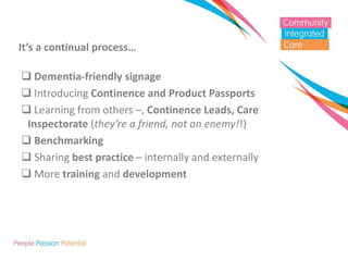 It’s a continual process… 
 Dementia-friendly signage 
 Introducing Continence and Product Passports 
 Learning from others –, Continence Leads, Care Inspectorate (they’re a friend, not an enemy!!) 
 Benchmarking 
 Sharing best practice – internally and externally 
 More training and development  