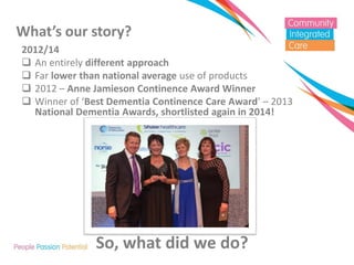 What’s our story? 
2012/14 
An entirely different approach 
Far lower than national average use of products 
2012 – Anne Jamieson Continence Award Winner 
Winner of ‘Best Dementia Continence Care Award’ – 2013 National Dementia Awards, shortlisted again in 2014! 
So, what did we do? 
 