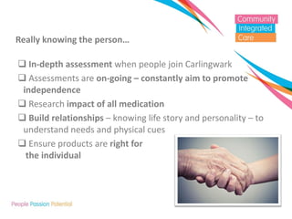 Really knowing the person… 
 In-depth assessment when people join Carlingwark 
 Assessments are on-going – constantly aim to promote independence 
 Research impact of all medication 
 Build relationships – knowing life story and personality – to understand needs and physical cues 
 Ensure products are right for the individual  
