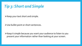 Tip 3: Short and Simple
Keep your text short and simple.
Use bullet point or short sentences.
Keep it simple because you want your audience to listen to you
present your information rather than looking at your screen.
 