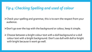 Tip 4: Checking Spelling and used of colour
Check your spelling and grammar, this is to earn the respect from your
audience.
Don’t go over the top with the background or colour, keep it simple.
 Choose between a bright colour text with a dull background or a dull
colour text with a bright background. Don’t use dull with dull or bright
with bright because it wont go well.
 