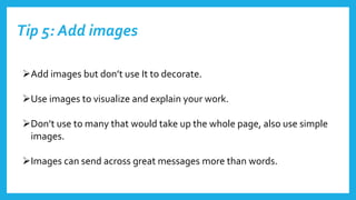 Tip 5: Add images
Add images but don’t use It to decorate.
Use images to visualize and explain your work.
Don’t use to many that would take up the whole page, also use simple
images.
Images can send across great messages more than words.
 
