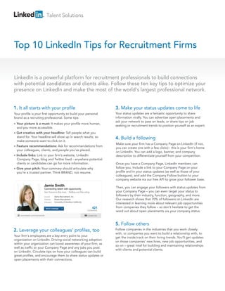 Talent Solutions




Top 10 LinkedIn Tips for Recruitment Firms


LinkedIn is a powerful platform for recruitment professionals to build connections
with potential candidates and clients alike. Follow these ten key tips to optimize your
presence on LinkedIn and make the most of the world's largest professional network.


1. It all starts with your profile                                                                   3. Make your status updates come to life
Your profile is your first opportunity to build your personal                                        Your status updates are a fantastic opportunity to share
brand as a recruiting professional. Some tips:                                                       information virally. You can advertise open placements and
                                                                                                     ask your network to pass on leads, or share tips on job
•   Your picture is a must: It makes your profile more human,
                                                                                                     seeking or recruitment trends to position yourself as an expert.
    and you more accessible.
•   Get creative with your headline: Tell people what you
    stand for. Your headline will show up in search results, so                                      4. Build a following
    make someone want to click on it.
                                                                                                     Make sure your firm has a Company Page on LinkedIn (if not,
•   Feature recommendations: Ask for recommendations from
                                                                                                     you can create one with a few clicks) - this is your firm's home
    your colleagues, clients, and people you’ve placed.
                                                                                                     on LinkedIn. You can add a logo, banner, and company
•   Include links: Link to your firm’s website, LinkedIn                                             description to differentiate yourself from your competition.
    Company Page, blog and Twitter feed - anywhere potential
    clients or candidates can go for more information.                                               Once you have a Company Page, LinkedIn members can
•   Give your pitch: Your summary should articulate why                                              follow you. Include a link to your Company Page on your
    you’re a trusted partner. Think BRAND, not resume.                                               profile and in your status updates (as well as those of your
                                                                                                     colleagues), and add the Company Follow button to your
                                                                                                     company website via our free API to grow your follower base.
                                   Jamie Smith                                                       Then, you can engage your followers with status updates from
                                   Connecting talent with opportunity
                                   San Francisco Bay Area        Staffing and Recruiting             your Company Page – you can even target your status to
                                   Current      Alpha Recruitment, Inc.
                                                                                                     followers by their industry, function, geography, and more.
                                   Previous     Rivers Recruitment                                   Our research shows that 70% of followers on LinkedIn are
                                   Education    University of Southern California
                                                                                                     interested in learning more about relevant job opportunities
                                       Send a message                                      421       from companies they follow – so don't hesitate to get the
                                                                                     connections
                                                                                                     word out about open placements via your company status.
      www.linkedin.com/in/jamiesmith                                                  Contact Info




                                                                                                     5. Follow others
2. Leverage your colleagues’ profiles, too                                                           Follow companies in the industries that you work closely
                                                                                                     with, or companies you want to build a relationship with, to
Your firm's employees are a key entry point to your
                                                                                                     get the inside track on their hiring trends. You'll get updates
organization on LinkedIn. Driving social networking adoption
                                                                                                     on those companies' new hires, new job opportunities, and
within your organization can boost awareness of your firm, as
                                                                                                     so on – great intel for building and maintaining relationships
well as traffic to your Company Page and any jobs you post
                                                                                                     with clients and potential clients.
on LinkedIn. Circulate tips on how your colleagues can build
great profiles, and encourage them to share status updates or
open placements with their connections.
 