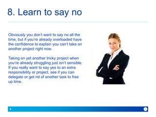8. Learn to say no 
because with Baner you can 
10 
Obviously you don’t want to say no all the 
time, but if you’re already overloaded have 
the confidence to explain you can’t take on 
another project right now. 
Taking on yet another tricky project when 
you’re already struggling just isn’t sensible. 
If you really want to say yes to an extra 
responsibility or project, see if you can 
delegate or get rid of another task to free 
up time. 
 