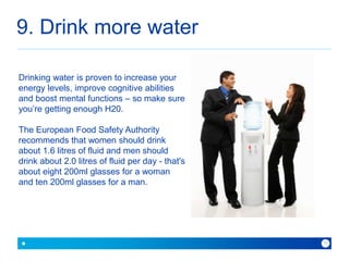 9. Drink more water 
because with Baner you can 
11 
Drinking water is proven to increase your 
energy levels, improve cognitive abilities 
and boost mental functions – so make sure 
you’re getting enough H20. 
The European Food Safety Authority 
recommends that women should drink 
about 1.6 litres of fluid and men should 
drink about 2.0 litres of fluid per day - that's 
about eight 200ml glasses for a woman 
and ten 200ml glasses for a man. 
 