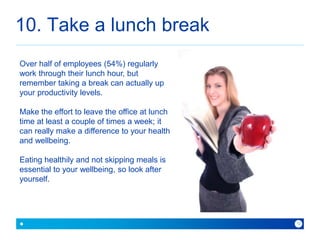 10. Take a lunch break 
because with Baner you can 
12 
Over half of employees (54%) regularly 
work through their lunch hour, but 
remember taking a break can actually up 
your productivity levels. 
Make the effort to leave the office at lunch 
time at least a couple of times a week; it 
can really make a difference to your health 
and wellbeing. 
Eating healthily and not skipping meals is 
essential to your wellbeing, so look after 
yourself. 
 