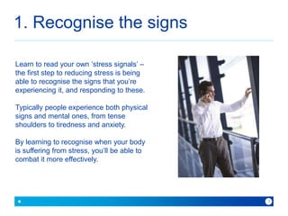 1. Recognise the signs 
because with Baner you can 
3 
Learn to read your own ‘stress signals’ – 
the first step to reducing stress is being 
able to recognise the signs that you’re 
experiencing it, and responding to these. 
Typically people experience both physical 
signs and mental ones, from tense 
shoulders to tiredness and anxiety. 
By learning to recognise when your body 
is suffering from stress, you’ll be able to 
combat it more effectively. 
 