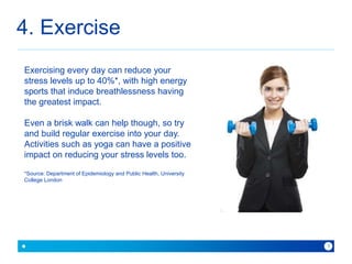 4. Exercise 
because with Baner you can 
6 
Exercising every day can reduce your 
stress levels up to 40%*, with high energy 
sports that induce breathlessness having 
the greatest impact. 
Even a brisk walk can help though, so try 
and build regular exercise into your day. 
Activities such as yoga can have a positive 
impact on reducing your stress levels too. 
*Source: Department of Epidemiology and Public Health, University 
College London 
 