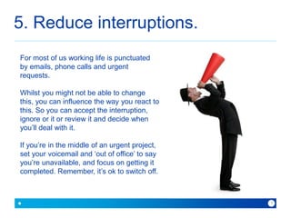 5. Reduce interruptions. 
For most of us working life is punctuated 
by emails, phone calls and urgent 
requests. 
Whilst you might not be able to change 
this, you can influence the way you react to 
this. So you can accept the interruption, 
ignore or it or review it and decide when 
you’ll deal with it. 
If you’re in the middle of an urgent project, 
set your voicemail and ‘out of office’ to say 
you’re unavailable, and focus on getting it 
completed. Remember, it’s ok to switch off. 
because with Baner you can 7 
 
