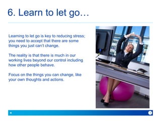 6. Learn to let go… 
because with Baner you can 
8 
Learning to let go is key to reducing stress; 
you need to accept that there are some 
things you just can’t change. 
The reality is that there is much in our 
working lives beyond our control including 
how other people behave. 
Focus on the things you can change, like 
your own thoughts and actions. 
 