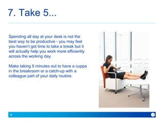 7. Take 5... 
because with Baner you can 
9 
Spending all day at your desk is not the 
best way to be productive - you may feel 
you haven’t got time to take a break but it 
will actually help you work more efficiently 
across the working day. 
Make taking 5 minutes out to have a cuppa 
in the breakroom or a catch-up with a 
colleague part of your daily routine. 
 