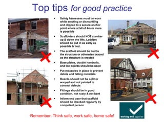 Top tips for good practice
               Safety harnesses must be worn
               while erecting or dismantling
               and clipped to a secure anchor
               point where a fall of 4m or more
               is possible
               Scaffolders should NOT clamber
               up & down the lifts. Ladders
               should be put in as early as
               possible & tied.
               The scaffold should be tied to
               the structure or otherwise braced
               as the structure is erected
               Base plates, double handrails,
               and toe boards should be used
               Put measures in place to prevent
               debris and falling materials
               Boards should not be split or
               warped and not painted to
               conceal defects
               Fittings should be in good
               condition, not rusty & not bent
               Inform end user that scaffold
               should be checked regularly by
               competent person



Remember: Think safe, work safe, home safe!
 