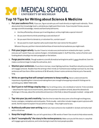 Top 10 Tips for Writing about Science & Medicine
1. Put your audience first. If youcan, figure outwho you will reachdirectly ormightreachindirectly. Think
aboutwhat theirknowledge levelis,andwhatyoumightwant themtodo. If you trulydon’tknow,assume
average scientificknowledge,interestandfamiliaritywithterms.
 Are theyaffectedbya disease you’re writingabout,sotheymighttake aspecial interest?
 Do youwant themto thinksomethingiscool andshare it?
 Do youwant themto donate to, or volunteerfor,acertaincause?
 Do youwant to reach reporters whocould create theirown storiesforthe public?
Whoevertheyare,puttheirinterestsbeforethose of more technical audiencesyoumightreach.
2. Pick your jargon wisely.Youdon’thave to include everytechnical termrelatedtothe topic– justthe
onesyoucan’t avoid.If youuse a piece of jargon, immediatelyexplain it.Stuff liketitles,namesof centersand
fundingdetails shouldgointolaterparagraphsor the bottom.
3. Purge passive voice.Thoughacademicscientific&medical writingbrimswithit, yours shouldnot. Evenif it
makesa sentence longertomake the verbactive,doit.
4. Shortenyour sentences. Prune themintolean,meanfightingmachines.Readthemaloudtoensure they
will engage someone. Readershearthe writingintheirminds asif someone wasreading itoutloud.So, too-long
sentenceswill lose them.Afterasentence of 30-40 words,throw insome sentences thatare justa fewwords
long.
5. Write an opening that will compel someone to keepreading.Neverunderestimatethe
importance of grabbingtheirinterestandmakingthemcare enoughtokeepgoinginsteadof clickingoverto
somethingelse.MAKETHEM CARE.
6. Don’t just re-tell things stepby step.You’re writingastory,not a textbookortutorial.Findanarrative
– abouthowthe topictiestorecentevents,aboutthe questionorproblemathand,aboutthe obstacles&
challengesinthe way,aboutthe context&controversiesinthe field,oraboutthe people involved –andgo with
it.
7. Tap intoyour joy and creativity.Take the time tomake the storycome alive throughexcitingprose,
humor,analogies,metaphorsandvividquotes. Thinkvisually –and eitherinclude imagesorpaintapicture with
words. Askthe experttoexplainittoyouwithan analogy -- theymightsurprise you.
8. Ruthlessly edityour own writing.Betteryet,have someone else read/editit.Goback andreallyread
witha critical eye.
9. Keepthe lengthdown. You can tell a greatstory in700 wordsor fewer!Use visualsto helpreduce words.
10. Don’t “recomplexify”the story inthe reviewprocess.Make sure you tell the storyin a waythat
will engage ageneral audience,and invitesharingto reachthe most people possible.
 