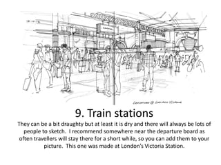 9. Train stations
They can be a bit draughty but at least it is dry and there will always be lots of
people to sketch. I recommend somewhere near the departure board as
often travellers will stay there for a short while, so you can add them to your
picture. This one was made at London’s Victoria Station.

 