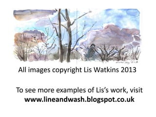 All images copyright Lis Watkins 2013

To see more examples of Lis’s work, visit
www.lineandwash.blogspot.co.uk

 