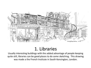 1. Libraries
Usually interesting buildings with the added advantage of people keeping
quite still, libraries can be good places to do some sketching. This drawing
was made a the French Institute in South Kensington, London.

 