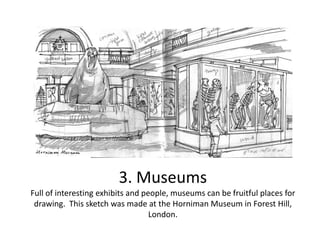3. Museums
Full of interesting exhibits and people, museums can be fruitful places for
drawing. This sketch was made at the Horniman Museum in Forest Hill,
London.

 