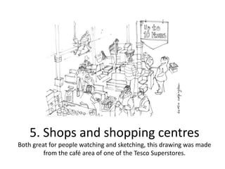 5. Shops and shopping centres
Both great for people watching and sketching, this drawing was made
from the café area of one of the Tesco Superstores.

 