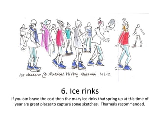 6. Ice rinks
If you can brave the cold then the many ice rinks that spring up at this time of
year are great places to capture some sketches. Thermals recommended.

 