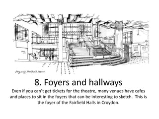 8. Foyers and hallways
Even if you can’t get tickets for the theatre, many venues have cafes
and places to sit in the foyers that can be interesting to sketch. This is
the foyer of the Fairfield Halls in Croydon.

 