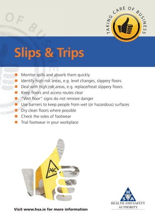 Slips & Trips
   Monitor spills and absorb them quickly
   Identify high risk areas, e.g. level changes, slippery floors
   Deal with high risk areas, e.g. replace/treat slippery floors
   Keep floors and access routes clear
   “Wet floor” signs do not remove danger
   Use barriers to keep people from wet (or hazardous) surfaces
   Dry clean floors where possible
   Check the soles of footwear
   Trial footwear in your workplace




Visit www.hsa.ie for more information
 
