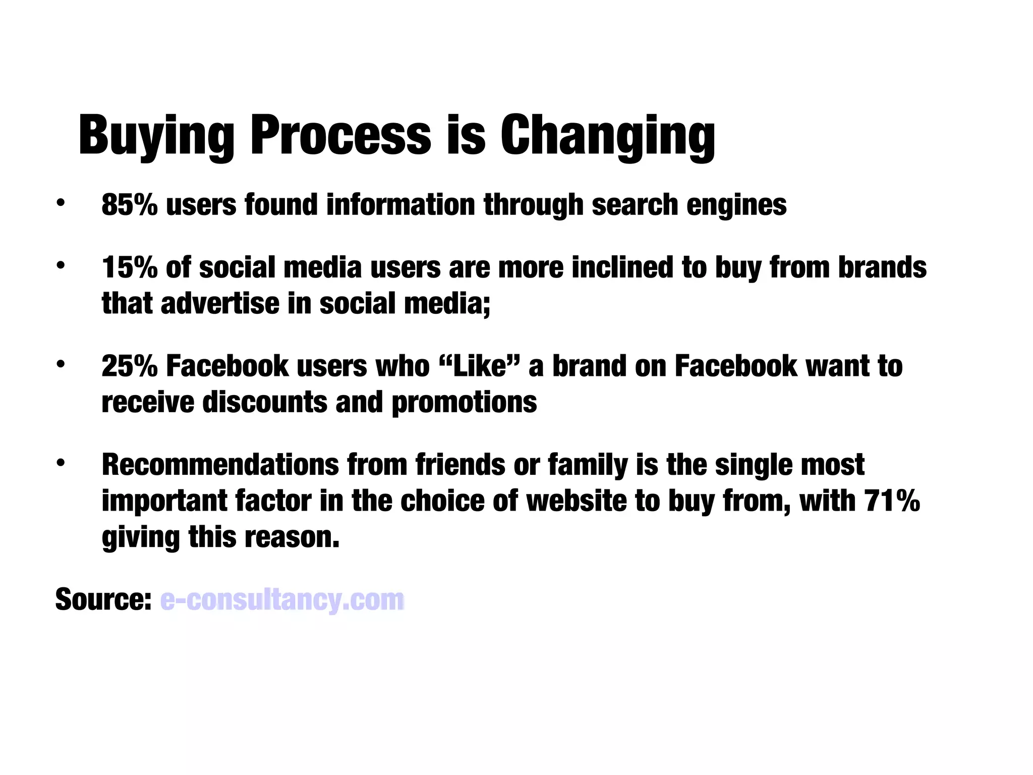 Buying Process is Changing
42.6% of UK consumers buy something
online at least once a week
• 85% users found information through search engines
• 15% of social media users are more inclined to buy from brands
that advertise in social media;
• 25% Facebook users who “Like” a brand on Facebook want to
receive discounts and promotions
• Recommendations from friends or family is the single most
important factor in the choice of website to buy from, with 71%
giving this reason.
Source: e-consultancy.com
 