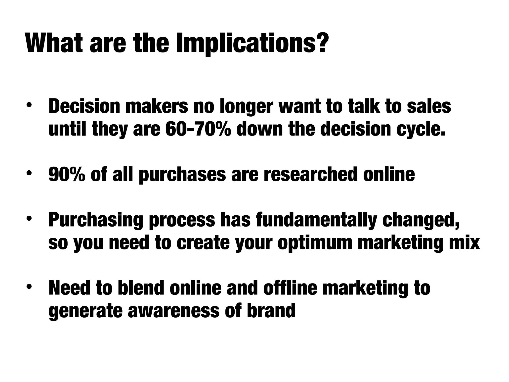 • Decision makers no longer want to talk to sales
until they are 60-70% down the decision cycle.
• 90% of all purchases are researched online
• Purchasing process has fundamentally changed,
so you need to create your optimum marketing mix
• Need to blend online and offline marketing to
generate awareness of brand
What are the Implications?
 