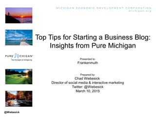 Top Tips for Starting a Business Blog:
Insights from Pure Michigan
Presented to:
Frankenmuth
Prepared by:
Chad Wiebesick
Director of social media & interactive marketing
Twitter: @Wiebesick
March 10, 2015
@Wiebesick
 