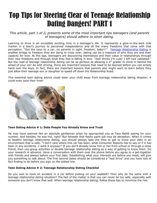 Top Tips for Steering Clear of Teenage Relationship
              Dating Dangers! PART 1
 This article, part 1 of 2, presents some of the most important tips teenagers (and parents
                          of teenagers) should adhere to when dating.

Learning to drive is an incredibly exciting time in a teenager’s life. It represents a glow-in-the-dark mile
marker in a teen’s journey to perceived independence and all the many freedoms that come with that
perception. “Got the keys to a car, no parents in sight…freedom, baby!!!” Teenage Relationship Dating is
another bridge to freedom they are dying to cross over; dating can be a measure of who they are and their
capacity for love. At this age, teenagers are discovering themselves and their value in relationships through
their new freedoms and through what they feel is falling in love. “Josh thinks I’m cute! I AM now validated.”
But the road of teenage relationship dating can be as perilous as allowing a 4 th grader to climb in behind the
wheel of your car! As with driving, there are important lessons that need to be learned before you can simply
hand over the keys. In fact, there are important lessons that parents also might want to learn before they
just allow their teenage son or daughter to speed off down the Relationship Road.

This essential teen dating advice could steer your child away from teenage relationship dating disaster; it
could even save their lives!




Teen Dating Advice # 1: Date People You Already Know and Trust

He may have seemed like an absolute gentleman when he approached you at Taco Bell® asking for your
number. And besides, he was hot, right? But beneath that flashy paint job may be deception. When it comes
to healthy teenage relationship dating, you should always take the time to get to know your date in an
environment that is safe. “I don’t care where this car has been, what Consumer Reports has to say or if it has
been in any accidents…I want it anyway!” If you don’t already know him or her from school or through a close
friend, then use group activities or double teenage relationship dating as a way of getting to know them. Do
your research in advance. Have a conversation with them over the phone before you agree to a get-together
with friends and always before your first date. Establishing what your interests are before you meet, will give
you something to talk about. The first several dates should be considered a “test drive” and you have lots of
fact finding to do before you sign on the dotted line.

Teen Dating Advice # 2: Teenage Relationship Dating Checklist

Do you wait to have an accident in a car before putting on your seatbelt? Then why do the same with a
teenage relationship dating situation? The fact of the matter is that you can never be too safe; especially with
someone you don’t know that well. When teenage relationship dating, follow these tips to minimize the risk:
 