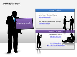 WORKING WITH YOU


                                    Contact People

                   Justin Rush – Business Director
                   justin@abacus.jobs

                   Alan Braithwaite – Business Director
                   Alan@abacus.jobs




                                    Contact Points
                                    +44 (0) 2890 313157
                                     info@abacus.jobs



                                    www.abacus.jobs
                                 www.twitter.com/abacusjobs
 