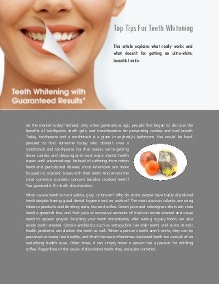 Top Tips For Teeth Whitening
Did you know that teeth whitening products are some of the most in-demand dental products
on the market today? Indeed, only a few generations ago, people first began to discover the
benefits of toothpaste, tooth gels, and mouthwashes for preventing cavities and bad breath.
Today, toothpaste and a toothbrush is a given in anybody’s bathroom. You would be hard-
pressed to find someone today who doesn’t own a
toothbrush and toothpaste. For that reason, we’re getting
fewer cavities and delaying and most major dental health
issues until advanced age. Instead of suffering from rotten
teeth and periodontal disease, most Americans are more
focused on cosmetic issues with their teeth. And what’s the
most common cosmetic concern besides crooked teeth?
You guessed it. It’s tooth discoloration.
What causes teeth to turn yellow, gray, or brown? Why do some people have badly discolored
teeth despite having good dental hygiene and no cavities? The most obvious culprits are using
tobacco products and drinking soda, tea, and coffee. Green juice and wheatgrass shots can stain
teeth a greenish hue, and fruit juice or excessive amounts of fruit can erode enamel and cause
teeth to appear grayish. Brushing your teeth immediately after eating sugary foods can also
erode tooth enamel. Certain antibiotics such as tetracycline can stain teeth, and some chronic
health problems can darken the teeth as well. When a person’s teeth aren’t white, they can be
perceived as being less healthy, and that’s because oftentimes darkened teeth are a result of an
underlying health issue. Other times, it can simply mean a person has a passion for drinking
coffee. Regardless of the cause of discolored teeth, they are quite common.
This article explains what really works and
what doesn’t for getting an ultra-white,
beautiful smile.
 