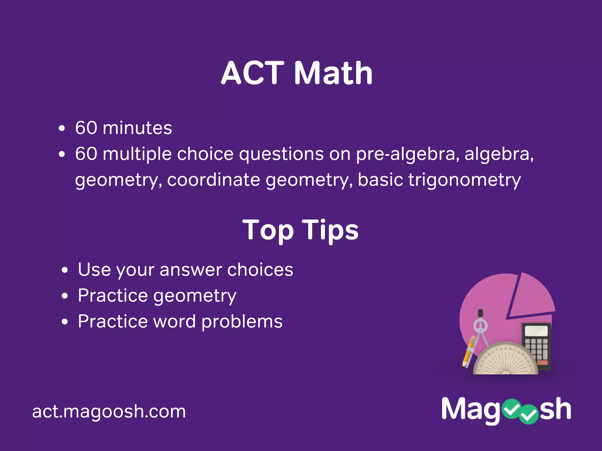 act.magoosh.com
ACT Math
60 minutes
60 multiple choice questions on pre-algebra, algebra,
geometry, coordinate geometry, basic trigonometry
Use your answer choices
Practice geometry
Practice word problems
Top Tips
 