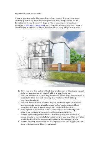 Top Tips for Your House Build
If you’re planning on building your house from scratch, this can be quite an
exciting opportunity, but there are legalities in place that you must follow.
Ensuring you follow the correct steps is vital to ensure your project runs
smoothly. Scaffolding Chesterfieldhave provided a simple guide of just some of
the steps you may need to take, in order for you to carry out your new build.
1. First step is to find a piece of land. You need to ensure it is sizable enough
to hold enough space for you to build your new house on.
2. You will need to ask for planning permission to ensure you are allowed to
actually build on the land, ensuring that you follow the building
regulations outlined.
3. You will need to hire an architect, to plan out the design of your home,
and to organize the structural work as well as measurements. Most
architects will also project manage your house build for you.
4. Finding trusted tradesmen is vital to ensure your house build goes to
plan. From builders, joiners and double-glazing specialists.
5. Ensure you hire expert scaffolders. Scaffolding is vital to any kind of
major structural work, to help keep the workers safe as well as providing
a safe platform for the tradesmen to carry out the necessary work.
6. Ensure all safety precautions are put in place. For such a big project, will
involve dangerous and heavy equipment.
 