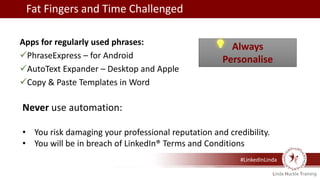 #LinkedInLinda
Apps for regularly used phrases:
PhraseExpress – for Android
AutoText Expander – Desktop and Apple
Copy & Paste Templates in Word
Fat Fingers and Time Challenged
Always
Personalise
Never use automation:
• You risk damaging your professional reputation and credibility.
• You will be in breach of LinkedIn® Terms and Conditions
 