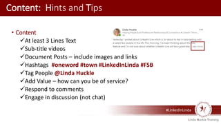 #LinkedInLinda
Content: Hints and Tips
• Content
At least 3 Lines Text
Sub-title videos
Document Posts – include images and links
Hashtags #oneword #town #LinkedInLinda #FSB
Tag People @Linda Huckle
Add Value – how can you be of service?
Respond to comments
Engage in discussion (not chat)
 
